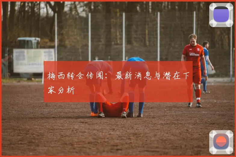 梅西转会传闻:最新消息与潜在下家分析