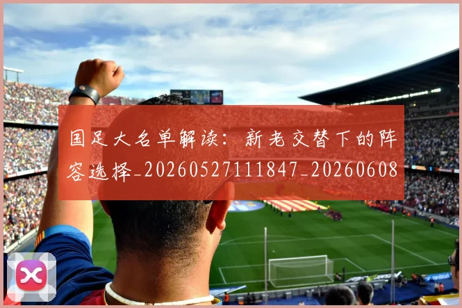 国足大名单解读:新老交替下的阵容选择_20260527111847_20260608142850