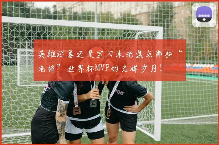 英雄迟暮还是宝刀未老盘点那些“老将”世界杯MVP的光辉岁月!