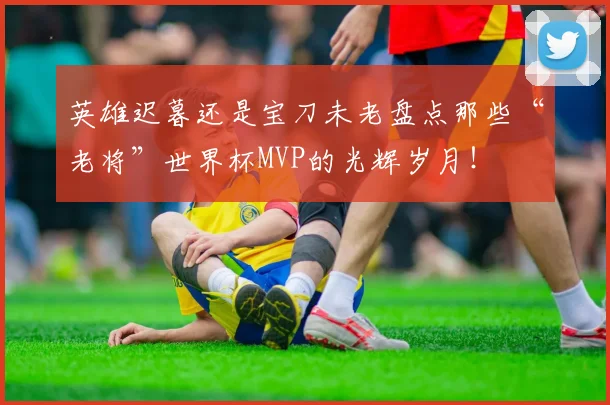 英雄迟暮还是宝刀未老盘点那些“老将”世界杯MVP的光辉岁月！