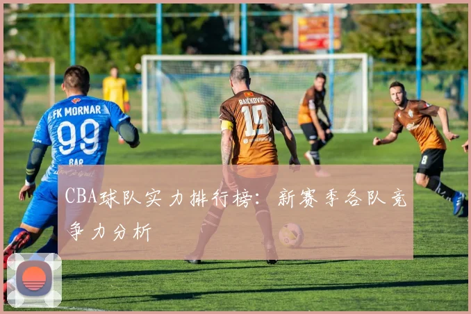 CBA球队实力排行榜:新赛季各队竞争力分析