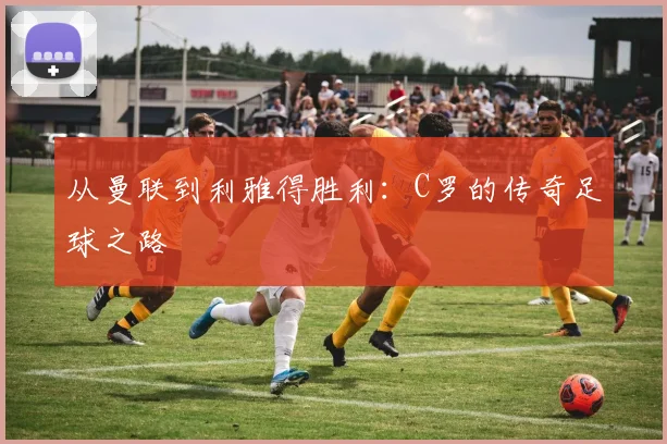 从曼联到利雅得胜利：C罗的传奇足球之路