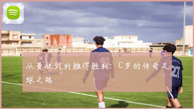 从曼联到利雅得胜利：C罗的传奇足球之路